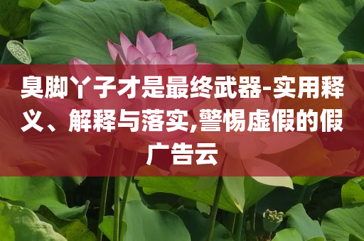 臭腳丫子才是最終武器-實(shí)用釋義、解釋與落實(shí),警惕虛假的假廣告云