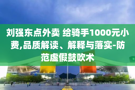 劉強東點外賣 給騎手1000元小費,品質(zhì)解讀、解釋與落實-防范虛假鼓吹術(shù)