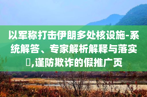 以軍稱打擊伊朗多處核設(shè)施-系統(tǒng)解答、專家解析解釋與落實?,謹防欺詐的假推廣頁
