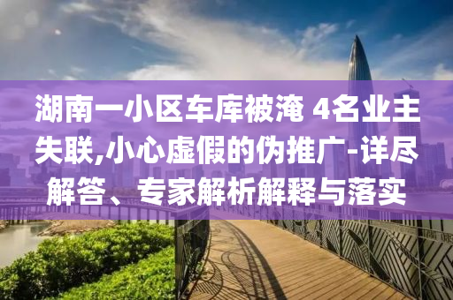 湖南一小區(qū)車庫被淹 4名業(yè)主失聯(lián),小心虛假的偽推廣-詳盡解答、專家解析解釋與落實
