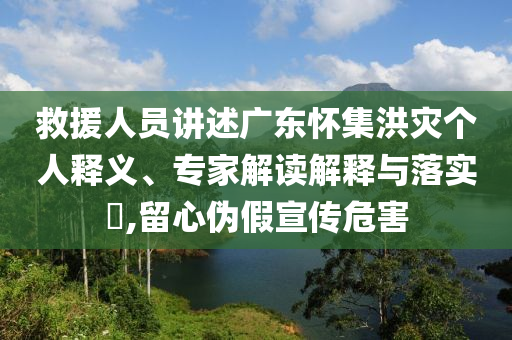 救援人員講述廣東懷集洪災個人釋義、專家解讀解釋與落實?,留心偽假宣傳危害