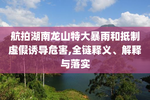 航拍湖南龍山特大暴雨和抵制虛假誘導(dǎo)危害,全鏈釋義、解釋與落實(shí)