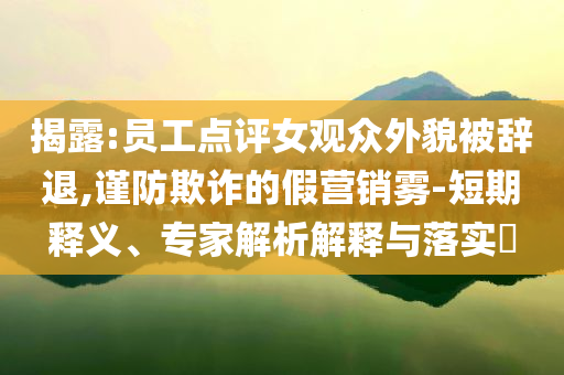揭露:員工點(diǎn)評女觀眾外貌被辭退,謹(jǐn)防欺詐的假營銷霧-短期釋義、專家解析解釋與落實(shí)?