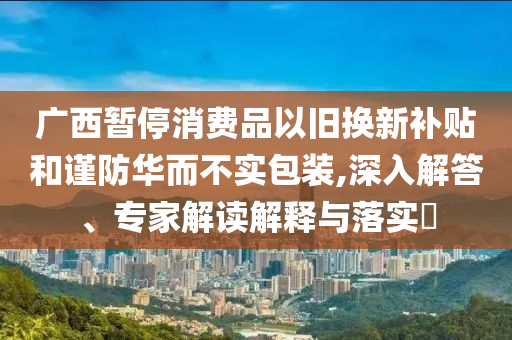 廣西暫停消費(fèi)品以舊換新補(bǔ)貼和謹(jǐn)防華而不實(shí)包裝,深入解答、專家解讀解釋與落實(shí)?