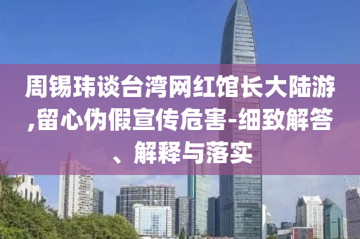 周錫瑋談臺灣網(wǎng)紅館長大陸游,留心偽假宣傳危害-細致解答、解釋與落實