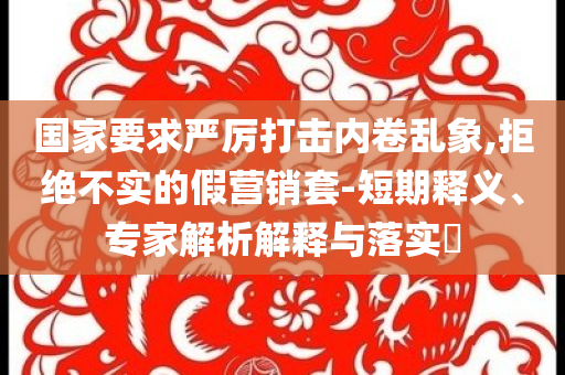 國(guó)家要求嚴(yán)厲打擊內(nèi)卷亂象,拒絕不實(shí)的假營(yíng)銷套-短期釋義、專家解析解釋與落實(shí)?