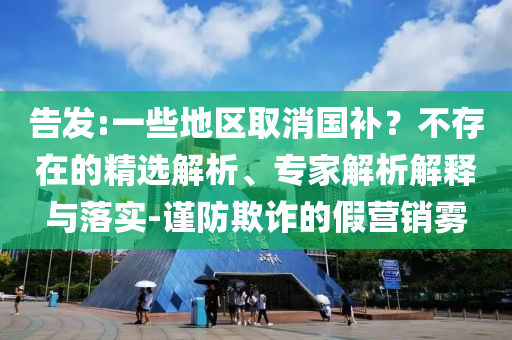 告發(fā):一些地區(qū)取消國補？不存在的精選解析、專家解析解釋與落實-謹防欺詐的假營銷霧