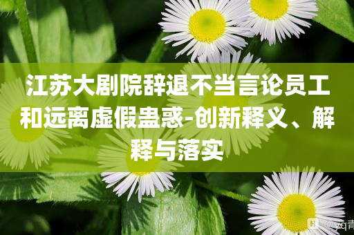 江蘇大劇院辭退不當(dāng)言論員工和遠(yuǎn)離虛假蠱惑-創(chuàng)新釋義、解釋與落實(shí)