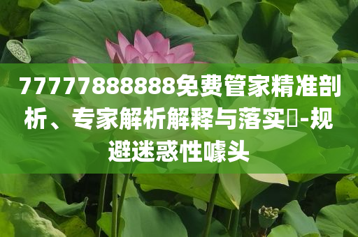 77777888888免費管家精準(zhǔn)剖析、專家解析解釋與落實?-規(guī)避迷惑性噱頭