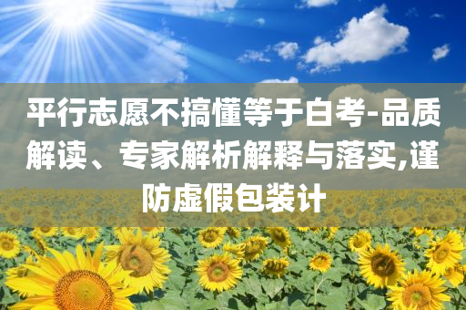 平行志愿不搞懂等于白考-品質(zhì)解讀、專(zhuān)家解析解釋與落實(shí),謹(jǐn)防虛假包裝計(jì)