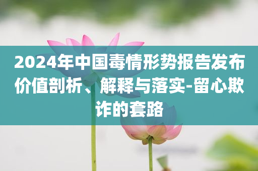 2024年中國毒情形勢(shì)報(bào)告發(fā)布價(jià)值剖析、解釋與落實(shí)-留心欺詐的套路