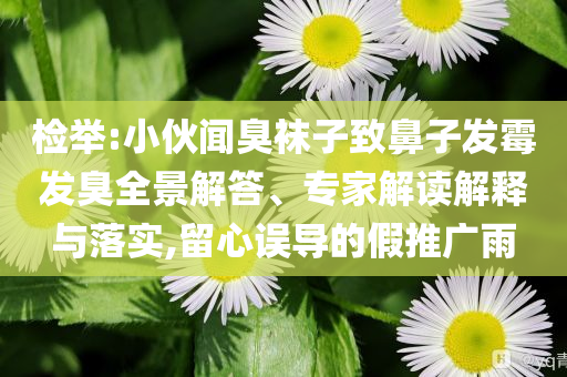 檢舉:小伙聞臭襪子致鼻子發(fā)霉發(fā)臭全景解答、專家解讀解釋與落實,留心誤導(dǎo)的假推廣雨