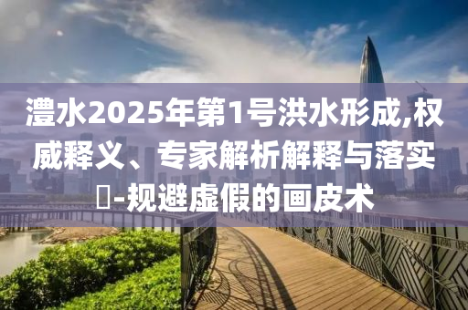 澧水2025年第1號洪水形成,權(quán)威釋義、專家解析解釋與落實?-規(guī)避虛假的畫皮術(shù)
