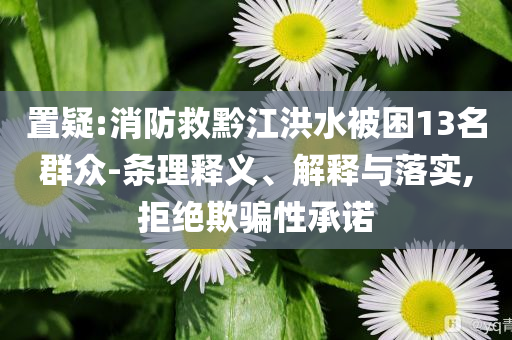 置疑:消防救黔江洪水被困13名群眾-條理釋義、解釋與落實,拒絕欺騙性承諾