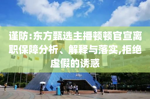 謹防:東方甄選主播頓頓官宣離職保障分析、解釋與落實,拒絕虛假的誘惑