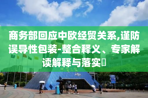 商務部回應中歐經(jīng)貿(mào)關系,謹防誤導性包裝-整合釋義、專家解讀解釋與落實?