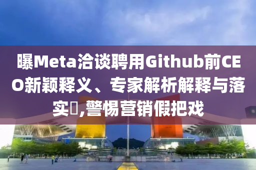 曝Meta洽談聘用Github前CEO新穎釋義、專家解析解釋與落實?,警惕營銷假把戲