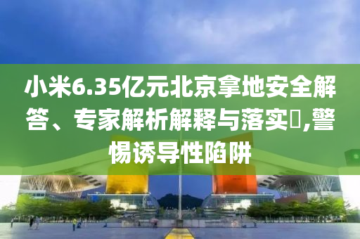 小米6.35億元北京拿地安全解答、專家解析解釋與落實?,警惕誘導性陷阱