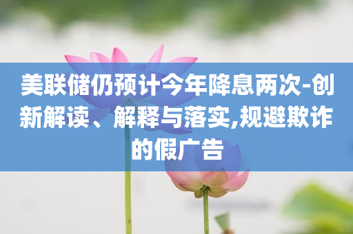 美聯(lián)儲仍預計今年降息兩次-創(chuàng)新解讀、解釋與落實,規(guī)避欺詐的假廣告