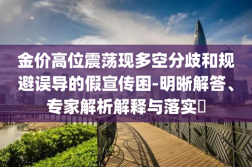 金價(jià)高位震蕩現(xiàn)多空分歧和規(guī)避誤導(dǎo)的假宣傳困-明晰解答、專家解析解釋與落實(shí)?