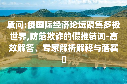 質(zhì)問:俄國際經(jīng)濟論壇聚焦多極世界,防范欺詐的假推銷詞-高效解答、專家解析解釋與落實?