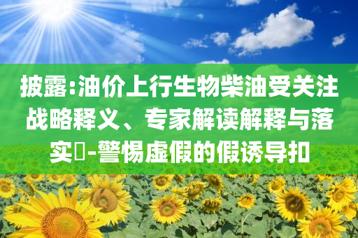披露:油價上行生物柴油受關注戰(zhàn)略釋義、專家解讀解釋與落實?-警惕虛假的假誘導扣