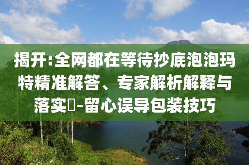 揭開(kāi):全網(wǎng)都在等待抄底泡泡瑪特精準(zhǔn)解答、專家解析解釋與落實(shí)?-留心誤導(dǎo)包裝技巧