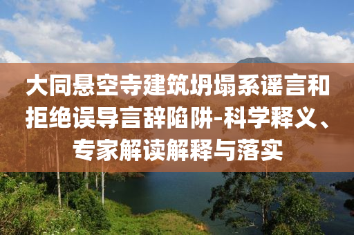大同懸空寺建筑坍塌系謠言和拒絕誤導(dǎo)言辭陷阱-科學(xué)釋義、專家解讀解釋與落實(shí)