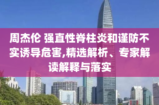周杰倫 強(qiáng)直性脊柱炎和謹(jǐn)防不實(shí)誘導(dǎo)危害,精選解析、專家解讀解釋與落實(shí)
