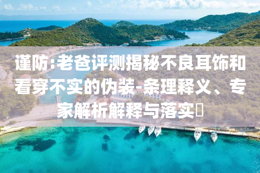 謹(jǐn)防:老爸評測揭秘不良耳飾和看穿不實(shí)的偽裝-條理釋義、專家解析解釋與落實(shí)?