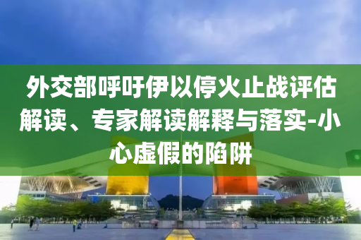 外交部呼吁伊以?；鹬箲?zhàn)評估解讀、專家解讀解釋與落實-小心虛假的陷阱