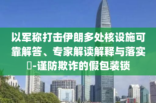 以軍稱打擊伊朗多處核設(shè)施可靠解答、專家解讀解釋與落實?-謹防欺詐的假包裝鎖