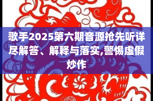 歌手2025第六期音源搶先聽詳盡解答、解釋與落實(shí),警惕虛假炒作