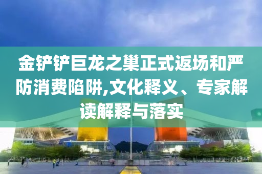 金鏟鏟巨龍之巢正式返場和嚴防消費陷阱,文化釋義、專家解讀解釋與落實