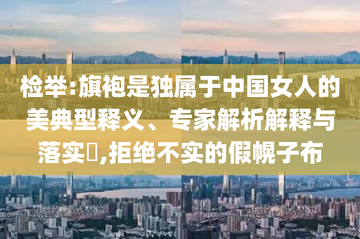 檢舉:旗袍是獨屬于中國女人的美典型釋義、專家解析解釋與落實?,拒絕不實的假幌子布