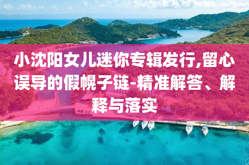 小沈陽(yáng)女兒迷你專輯發(fā)行,留心誤導(dǎo)的假幌子鏈-精準(zhǔn)解答、解釋與落實(shí)