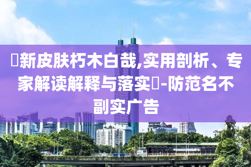 暃新皮膚朽木白哉,實(shí)用剖析、專家解讀解釋與落實(shí)?-防范名不副實(shí)廣告