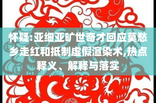 懷疑:亞細(xì)亞曠世奇才回應(yīng)莫愁鄉(xiāng)走紅和抵制虛假渲染術(shù),熱點(diǎn)釋義、解釋與落實(shí)