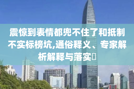 震驚到表情都兜不住了和抵制不實(shí)標(biāo)榜坑,通俗釋義、專家解析解釋與落實(shí)?