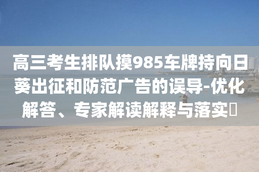高三考生排隊摸985車牌持向日葵出征和防范廣告的誤導(dǎo)-優(yōu)化解答、專家解讀解釋與落實?
