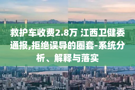 救護(hù)車收費2.8萬 江西衛(wèi)健委通報,拒絕誤導(dǎo)的圈套-系統(tǒng)分析、解釋與落實