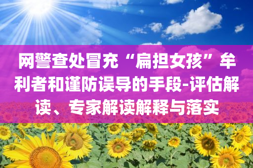 網(wǎng)警查處冒充“扁擔女孩”牟利者和謹防誤導的手段-評估解讀、專家解讀解釋與落實