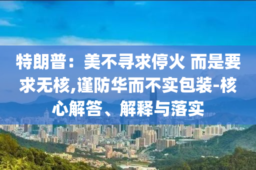 特朗普：美不尋求停火 而是要求無(wú)核,謹(jǐn)防華而不實(shí)包裝-核心解答、解釋與落實(shí)