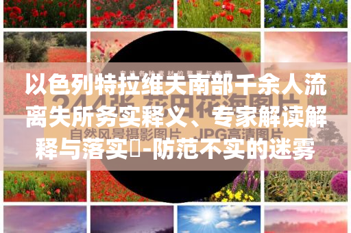 以色列特拉維夫南部千余人流離失所務(wù)實(shí)釋義、專家解讀解釋與落實(shí)?-防范不實(shí)的迷霧
