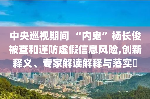中央巡視期間 “內(nèi)鬼”楊長俊被查和謹防虛假信息風(fēng)險,創(chuàng)新釋義、專家解讀解釋與落實?