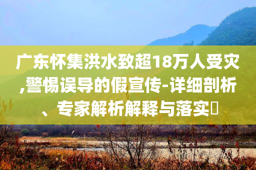 廣東懷集洪水致超18萬人受災(zāi),警惕誤導(dǎo)的假宣傳-詳細(xì)剖析、專家解析解釋與落實(shí)?