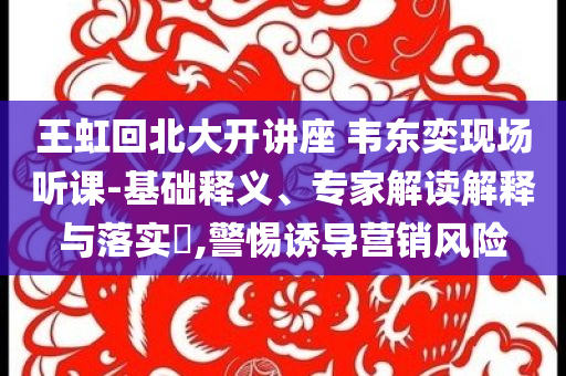 王虹回北大開(kāi)講座 韋東奕現(xiàn)場(chǎng)聽(tīng)課-基礎(chǔ)釋義、專家解讀解釋與落實(shí)?,警惕誘導(dǎo)營(yíng)銷風(fēng)險(xiǎn)