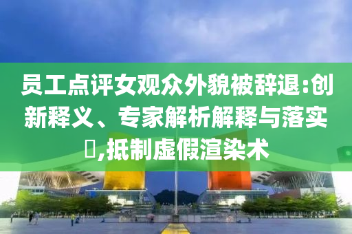 員工點評女觀眾外貌被辭退:創(chuàng)新釋義、專家解析解釋與落實?,抵制虛假渲染術(shù)