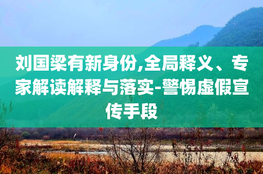 劉國(guó)梁有新身份,全局釋義、專家解讀解釋與落實(shí)-警惕虛假宣傳手段