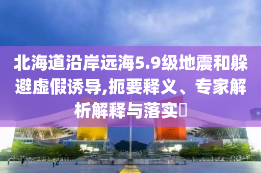 北海道沿岸遠(yuǎn)海5.9級(jí)地震和躲避虛假誘導(dǎo),扼要釋義、專家解析解釋與落實(shí)?